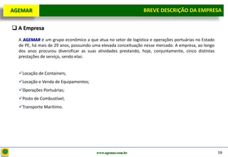 D e lo itte
  AGEMAR                                                          BREVE DESCRIÇÃOda Empresa
                                                                   Breve Descrição DA EMPRESA

   A Empresa
     A AGEMAR é um grupo econômico a que atua no setor de logística e operações portuárias no Estado
     de PE, há mais de 29 anos, possuindo uma elevada conceituação nesse mercado. A empresa, ao longo
     dos anos procurou diversificar as suas atividades prestando, hoje, conjuntamente, cinco distintas
     prestações de serviço, sendo elas:


     Locação de Containers;
     Locação e Venda de Equipamentos;
     Operações Portuárias;
     Posto de Combustível;
     Transporte Marítimo.




                                           www.agemar.com.br                                             59
 