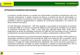 D e lo itte
  AGEMAR                                                                 PANORAMA ECONÔMICO
                                                                       Panorama Macroeconômico


   Panorama Econômico Internacional

      A economia mundial atravessa um período de transformação, acarretado principalmente pela crise
      financeira internacional. A quebra sucessiva de bancos, o aumento da taxa de desemprego e a
      contração da liquidez nas economias ricas criaram instabilidade no mundo inteiro. Após uma fase de
      turbulência, retorna-se gradativamente à trajetória de crescimento equilibrado e de aumento nos
      fluxos comercial e de capital.

      O Fundo Monetário Internacional – FMI havia ajustado a sua projeção de crescimento da economia
      mundial para 2009, de 1,75% (em novembro de 2008) para 0,5% (em janeiro de 2009). Um ano depois,
      as estimativas declinaram para - 0,8%, a mais baixa taxa registrada desde 1945, sendo que os
      prognósticos de queda das atividades econômicas em 2009 são mais acentuados do que o esperado,
      principalmente nos países desenvolvidos (-3,2%, em média) e, isoladamente, na Rússia (-9,0%).

      No relatório Perspectivas para a Economia Mundial, divulgado em janeiro de 2009, o FMI ressalta que a
      recuperação econômica mundial está ocorrendo de modo mais intenso do que o esperado, mas de
      forma desigual, e recomenda que os governos mantenham as medidas de estímulo à economia
      enquanto a situação não estiver definitivamente estabilizada. Pelo menos em termos percentuais, o
      crescimento econômico, verificado nos países emergentes e naqueles em desenvolvimento, vem se
      mostrando mais elevado nos últimos anos do que os observados nos países desenvolvidos.



                                            www.agemar.com.br                                                 6
 