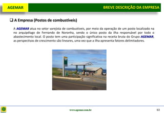 D e lo itte
  AGEMAR                                                          BREVE DESCRIÇÃOda Empresa
                                                                   Breve Descrição DA EMPRESA

    A Empresa (Postos de combustíveis)
     A AGEMAR atua no setor varejista de combustíveis, por meio da operação de um posto localizado na
     no arquipélago de Fernando de Noronha, sendo o único posto da ilha responsável por todo o
     abastecimento local. O posto tem uma participação significativa na receita bruta do Grupo AGEMAR,
     as perspectivas de crescimento são lineares, uma vez que a ilha apresenta fatores delimitadores.




                                           www.agemar.com.br                                             63
 