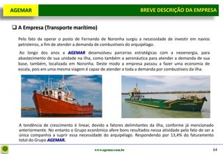 D e lo itte
  AGEMAR                                                           BREVE DESCRIÇÃOda Empresa
                                                                    Breve Descrição DA EMPRESA

   A Empresa (Transporte marítimo)
     Pelo fato da operar o posto de Fernando de Noronha surgiu a necessidade de investir em navios
     petroleiros, a fim de atender a demanda de combustíveis do arquipélago.
     Ao longo dos anos a AGEMAR desenvolveu parcerias estratégicas com a neoenergia, para
     abastecimento de sua unidade na ilha, como também a aeronáutica para atender a demanda de sua
     base, também, localizada em Noronha. Deste modo a empresa passou a fazer uma economia de
     escala, pois em uma mesma viagem é capaz de atender a toda a demanda por combustíveis da ilha.




     A tendência de crescimento é linear, devido a fatores delimitantes da ilha, conforme já mencionado
     anteriormente. No entanto o Grupo econômico afere bons resultados nessa atividade pelo fato de ser a
     única companhia a suprir essa necessidade do arquipélago. Respondendo por 13,4% do faturamento
     total do Grupo AGEMAR.

                                           www.agemar.com.br                                            64
 