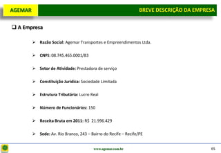 D e lo itte
  AGEMAR                                                         BREVE DESCRIÇÃOda Empresa
                                                                  Breve Descrição DA EMPRESA

   A Empresa

          Razão Social: Agemar Transportes e Empreendimentos Ltda.

          CNPJ: 08.745.465.0001/83

          Setor de Atividade: Prestadora de serviço

          Constituição Jurídica: Sociedade Limitada

          Estrutura Tributária: Lucro Real

          Número de Funcionários: 150

          Receita Bruta em 2011: R$ 21.996.429

          Sede: Av. Rio Branco, 243 – Bairro do Recife – Recife/PE


                                         www.agemar.com.br                                65
 