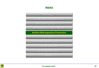 D e lo itte
                           ÍNDICE

                        Introdução
                Panorama Macroeconômico
                  Mercado e Concorrência
                Breve Descrição da Empresa
              Análise Retrospectiva Financeira
                         O Projeto
                   Premissas e Projeções
                     Taxa de Desconto
                   Resultado do Estudo
                           Anexos



                       www.agemar.com.br         66
 