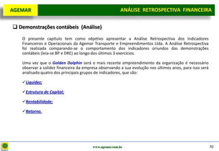 D e lo itte
  AGEMAR                                                  ANÁLISE RETROSPECTIVA FINANCEIRA
                                                                                   Projeto

    Demonstrações contábeis (Análise)

      O presente capítulo tem como objetivo apresentar a Análise Retrospectiva dos Indicadores
      Financeiros e Operacionais da Agemar Transporte e Empreendimentos Ltda. A Análise Retrospectiva
      foi realizada comparando-se o comportamento dos indicadores oriundos das demonstrações
      contábeis (leia-se BP e DRE) ao longo dos últimos 3 exercícios.

      Uma vez que o Golden Dolphin será o mais recente empreendimento da organização é necessário
      observar a solidez financeira da empresa observando a sua evolução nos últimos anos, para isso será
      analisado quatro dos principais grupos de indicadores, que são:

      Liquidez;

      Estrutura de Capital;

      Rentabilidade;

      Retorno.




                                           www.agemar.com.br                                                70
 