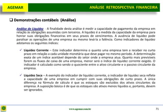 D e lo itte
  AGEMAR                                                   ANÁLISE RETROSPECTIVA FINANCEIRA
                                                                                    Projeto

    Demonstrações contábeis (Análise)

      Análise de Liquidez – A finalidade desta análise é medir a capacidade de pagamento da empresa em
      relação às obrigações assumidas com terceiros. A liquidez é a medida da capacidade da empresa para
      honrar suas obrigações financeiras em seus prazos de vencimentos. A ausência de liquidez pode
      paralisar as operações de uma empresa ou mesmo levá-la a falência. Como indicadores de liquidez
      adotamos os seguintes índices:

         Liquidez Corrente – Este indicador determina o quanto uma empresa tem a receber no curto
          prazo em relação a cada unidade monetária que deve pagar no mesmo período. A determinação
          exata de um índice aceitável depende do setor onde a empresa atua. Quanto mais previsíveis
          forem os fluxos de caixa de uma empresa, menor será o índice de liquidez corrente exigido. O
          indicador é calculado como sendo o quociente entre o ativo circulante e o passivo circulante da
          empresa.

         Liquidez Seca – A exemplo do indicador de liquidez corrente, o indicador de liquidez seca reflete
          a capacidade de uma empresa em cumprir com suas obrigações de curto prazo. A única
          diferença na fórmula de cálculo é que os estoques são excluídos dos ativos circulantes da
          empresa. A suposição básica é de que os estoques são ativos menos líquidos e, portanto, devem
          ser ignorados.




                                            www.agemar.com.br                                                 71
 