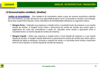 D e lo itte
  AGEMAR                                                   ANÁLISE RETROSPECTIVA FINANCEIRA
                                                                                    Projeto

    Demonstrações contábeis (Análise)
    Análise de Rentabilidade – Esta categoria de indicadores avalia o grau de sucesso econômico auferido
    por uma empresa, ou seja, demonstra sua capacidade de gerar lucro, associando as receitas, lucro líquido,
    ativo total e patrimônio líquido. Como indicadores de Rentabilidade adotamos os seguintes índices:

       Margem Bruta – Indicador que expressa a relação entre o resultado bruto da empresa e sua receita
        líquida de vendas. A margem bruta indica o percentual da receita de vendas que restou após o
        pagamento do custo das mercadorias e pode ser calculada como sendo o quociente entre o
        resultado bruto e a receita líquida de vendas da empresa.

       Margem Líquida – Índice que expressa a relação entre o lucro líquido da empresa e a sua receita
        líquida de vendas. A margem líquida determina o percentual da receita de vendas que restou após a
        dedução de todas as despesas, inclusive o imposto de renda, e é calculada como sendo o quociente
        entre o lucro líquido e a receita líquida de vendas da empresa.




                                            www.agemar.com.br                                               73
 
