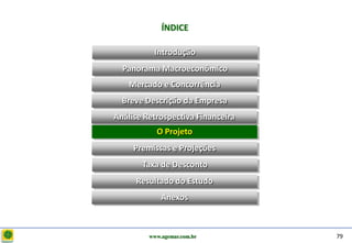 D e lo itte
                           ÍNDICE

                        Introdução
                Panorama Macroeconômico
                  Mercado e Concorrência
                Breve Descrição da Empresa
              Análise Retrospectiva Financeira
                         O Projeto
                   Premissas e Projeções
                     Taxa de Desconto
                   Resultado do Estudo
                           Anexos



                       www.agemar.com.br         79
 