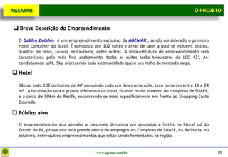 D e lo itte
  AGEMAR                                                                                       O Projeto
                                                                                                 PROJETO


    Breve Descrição do Empreendimento

     O Golden Dolphin é um empreendimento exclusivo da AGEMAR , sendo considerado o primeiro
     Hotel Container do Brasil. É composto por 102 suítes e áreas de lazer a qual se incluem: piscina,
     quadras de tênis, saunas, restaurante, entre outros. A infra-estrutura do empreendimento será
     caracterizada pelo mais fino acabamento, todas as suítes terão televisores de LCD 42”, Ar-
     condicionado split, Sky, oferecendo toda a comodidade que o seu nicho de mercado exige.

   Hotel

     São ao todo 102 containes de 40’ possuindo cada um deles uma suíte, com tamanho entre 18 e 24
     m2 . A localização será o grande diferencial do hotel, ficando muito próximo do complexo de SUAPE,
     e a cerca de 50Km do Recife, encontrando-se mais especificamente em frente ao Shopping Costa
     Dourada.

   Público alvo
     O empreendimento visa atender a crescente demanda por pousadas e hotéis no litoral sul do
     Estado de PE, provocada pela grande oferta de empregos no Complexo de SUAPE, na Refinaria, no
     estaleiro, entre outros empreendimentos que estão sendo fomentados na região.


                                             www.agemar.com.br                                            80
 