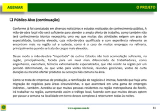 D e lo itte
  AGEMAR                                                                                      O Projeto
                                                                                                PROJETO


    Público Alvo (continuação)

    Conforme já foi constatado em diversos noticiários e estudos realizados de conhecimento público, A
    mão-de-obra local não será suficiente para atender a ampla oferta de trabalho, como também não
    terá conhecimento técnico necessário, uma vez que muitas das atividades exigem um grau de
    especialidade, bastante elevado, cuja mão-de-obra qualificada e com experiência relevante se
    encontram mais na região sul e sudeste, como é o caso de muitos empregos na refinaria,
    principalmente quando se trata de cargos mais elevados.

    Desse modo a mão-de-obra “importada” de outros Estados não terá acomodação suficiente, na
    região, principalmente, focada para um nível mais diferenciado de trabalhadores, como
    engenheiros, executivos, técnicos extremamente especializados, que irão residir na região por um
    período determinado, ou que virão para visitas técnicas, reuniões gerenciais, visitas de curta
    duração ou mesmo ofertar produtos ou serviços não comuns na área.

    Como se trata de empresas de produção, a ramificação de negócios é imensa, fazendo que haja uma
    migração de negócios para áreas circunvizinhas, o que acarretará em uma gama de empregos
    indiretos , também. Acredita-se que muitas pessoas residentes na região metropolitana do Recife,
    irá trabalhar na região, aumentando assim o tráfego local, fazendo com que muitos desses optem
    por passar a semana na localidade em torno desses complexo à retornarem todas às noites.


                                            www.agemar.com.br                                            81
 