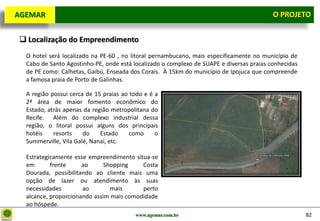 D e lo itte
  AGEMAR                                                                                     O Projeto
                                                                                               PROJETO


    Localização do Empreendimento
     O hotel será localizado na PE-60 , no litoral pernambucano, mais especificamente no município de
     Cabo de Santo Agostinho-PE, onde está localizado o complexo de SUAPE e diversas praias conhecidas
     de PE como: Calhetas, Gaibú, Enseada dos Corais. À 15km do município de Ipojuca que compreende
     a famosa praia de Porto de Galinhas.

     A região possui cerca de 15 praias ao todo e é a
     2ª área de maior fomento econômico do
     Estado, atrás apenas da região metropolitana do
     Recife. Além do complexo industrial dessa
     região, o litoral possui alguns dos principais
     hotéis    resorts    do    Estado     como     o
     Summerville, Vila Galé, Nanai, etc.

     Estrategicamente esse empreendimento situa-se
     em       frente     ao      Shopping    Costa
     Dourada, possibilitando ao cliente mais uma
     opção de lazer ou atendimento às suas
     necessidades        ao        mais      perto
     alcance, proporcionando assim mais comodidade
     ao hóspede.
                                            www.agemar.com.br                                            82
 