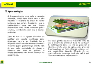 D e lo itte
  AGEMAR                                                                                      O Projeto
                                                                                                PROJETO


   Apelo ecológico
     O Empreendimento preza pela preservação
     ambiental, tendo como ponto forte a idéia
     inovadora e visionário no Brasil de reciclar
     containers que seriam degradantes para o
     meio-ambiente, uma vez que fossem
     considerados como sucata e enviados para a
     natureza, contribuindo assim para a poluição
     ambiental.

     Além do mais há o aspecto econômico de
     reutilizar um produto considerado como
     descartável para a sua finalidade fim e           Todo esses pontos ressaltados relevando acima de
     reaproveitando-o em uma atividade prestadora      tudo a preservação ambiental, tanto na reciclagem
                                                       da matéria-prima como no zelo de preservar o
     de serviço que irá gerar emprego e renda, além
                                                       máximo possível o verde da região, pois o processo
     de uma maior arrecadação de tributos e            de construção de um Hotel utilizando container, tem
     impostos por parte do governo, e                  uma característica bastante diferente de um
     conseqüentemente uma maior circulação de          empreendimento comum na construção civil, o qual
     renda interna.                                    é bem agressivo com o meio-ambiente.


                                            www.agemar.com.br                                            83
 