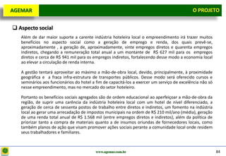 D e lo itte
  AGEMAR                                                                                      O Projeto
                                                                                                PROJETO


   Aspecto social
     Além de dar maior suporte a carente indústria hoteleira local o empreendimento irá trazer muitos
     benefícios no aspecto social como a geração de emprego e renda, dos quais prevê-se,
     aproximadamente , a geração de, aproximadamente, vinte empregos diretos e quarenta empregos
     indiretos, chegando a remuneração total anual a um montante de R$ 627 mil para os empregos
     diretos e cerca de R$ 941 mil para os empregos indiretos, fortalecendo desse modo a economia local
     ao elevar a circulação de renda interna.

     A gestão tentará aproveitar ao máximo a mão-de-obra local, devido, principalmente, à proximidade
     geográfica e a fraca infra-estrutura de transportes públicos. Desse modo será oferecido cursos e
     seminários aos funcionários do hotel a fim de capacitá-los a exercer um serviço de excelência não só
     nesse empreendimento, mas no mercado do setor hoteleiro.

     Portanto os benefícios sociais agregados são de ordem educacional ao aperfeiçoar a mão-de-obra da
     região, de suprir uma carência da indústria hoteleira local com um hotel de nível diferenciado, a
     geração de cerca de sessenta postos de trabalho entre diretos e indiretos, um fomento na indústria
     local ao gerar uma arrecadação de impostos municipais na ordem de R$ 210 mil/ano (média), geração
     de uma renda total anual de R$ 1.568 mil (entre empregos diretos e indiretos), além da política de
     priorizar tanto a compra de materiais quanto a de insumos oriundas de fornecedores locais, como
     também planos de ação que visam promover ações sociais perante a comunidade local onde residem
     seus trabalhadores e familiares.



                                           www.agemar.com.br                                                84
 