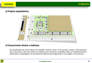 D e lo itte
  AGEMAR                                                                                      O Projeto
                                                                                                PROJETO


    Projeto arquitetônico




    Concorrentes diretos e indiretos
       Na classificação da concorrência foi adotado critérios como nº de quartos, preços, infra-estrutura
       para mensurar se ela seria direta ou indireta, por isso foram analisados todos os estabelecimentos
       destinados a hospedagem no município do Cabo de Santo Agostinho e nas regiões circunvizinhas.


                                            www.agemar.com.br                                               86
 