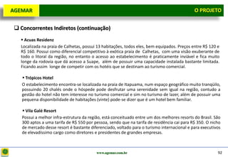 D e lo itte
  AGEMAR                                                                                        O Projeto
                                                                                                  PROJETO


    Concorrentes Indiretos (continuação)
      Acuas Residenz
     Localizada na praia de Calhetas, possui 13 habitações, todos eles, bem equipados. Preços entre R$ 120 e
     R$ 160. Possui como diferencial competitivo à exótica praia de Calhetas, com uma visão exuberante de
     todo o litoral da região, no entanto o acesso ao estabelecimento é praticamente inviável e fica muito
     longe da rodovia que dá acesso a Suape, além de possuir uma capacidade instalada bastante limitada.
     Ficando assim longe de competir com os hotéis que se destinam ao turismo comercial.

       Trópicos Hotel
      O estabelecimento encontra-se localizada na praia de Itapuama, num espaço geográfico muito tranqüilo,
      possuindo 20 chalés onde o hóspede pode desfrutar uma serenidade sem igual na região, contudo a
      gestão do hotel não tem interesse no turismo comercial e sim no turismo de lazer, além de possuir uma
      pequena disponibilidade de habitações (vinte) pode-se dizer que é um hotel bem familiar.

       Vila Galé Resort
      Possui a melhor infra-estrutura da região, está conceituado entre um dos melhores resorts do Brasil. São
      300 aptos a uma tarifa de R$ 550 por pessoa, sendo que na tarifa de residência cai para R$ 350. O nicho
      de mercado desse resort é bastante diferenciado, voltado para o turismo internacional e para executivos
      de elevadíssimo cargo como diretores e presidentes de grandes empresas.



                                             www.agemar.com.br                                              92
 