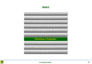 D e lo itte
                           ÍNDICE

                        Introdução
                Panorama Macroeconômico
                  Mercado e Concorrência
                Breve Descrição da Empresa
              Análise Retrospectiva Financeira
                         O Projeto
                         O Projeto
                   Premissas e Projeções
                     Taxa de Desconto
                   Resultado do Estudo
                           Anexos



                       www.agemar.com.br         93
 
