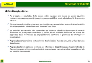 D e lo itte
  AGEMAR                                                                   PREMISSAS e Projeções
                                                                            Premissas E PROJEÇÕES

   Considerações Gerais
     As projeções e resultados deste estudo estão expressas em moeda de poder aquisitivo
      constante, com valores monetários expressos em reais (R$), e sendo a Data Base 30 de setembro
      de 2012.

     Adotaram-se dois cenários projetivos, que consideraram as operações futuras do setor hoteleiro
      e suas perspectivas. Sendo as variável adotada o fator preço.

     As projeções apresentadas não contemplam os impactos tributários decorrentes de uma de
      assessoria em planejamento tributário e, porém, foram realizados com base na análise das
      operações dessa modalidade de empreendimento conforme as premissas de tributação do
      cenário atual.

     As projeções consideraram o endividamento da empresa no fluxo de caixa, isto é, Fluxo de Caixa
      do Acionista;

     As projeções foram realizadas com base nas informações disponibilizadas pela administração da
      Agemar transporte e Empreendimentos Ltda e pesquisas de mercado sendo e aprovadas por ela
      em reuniões de discussão.




                                           www.agemar.com.br                                           94
 