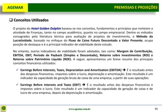 D e lo itte
  AGEMAR                                                                     PREMISSAS e Projeções
                                                                              Premissas E PROJEÇÕES

    Conceitos Utilizados
     O projeto do Hotel Golden Dolphin baseou-se nos conceitos, fundamentos e princípios que norteiam a
     atividade de Finanças, tanto no campo acadêmico, quanto no campo empresarial. Dentre os métodos
     consagrados pela literatura técnica para avaliação de projetos de investimento, o Método da
     Lucratividade, baseado no enfoque do Fluxo de Caixa Futuro Descontado a Valor Presente, ocupa
     posição de destaque e é o principal indicador de viabilidade deste estudo.

     No entanto, outros indicadores de viabilidade foram adotados, tais como: Margem de Contribuição,
     EBITDA, EBIT, Período de Payback (Simples e Descontado), Retorno sobre Investimentos (ROI) e
     Retorno sobre Patrimônio Líquido (ROE). A seguir, apresentamos um breve resumo dos principais
     conceitos financeiros utilizados:

        Earnings Before Interests, Taxes, Depreciation and Amortization (EBITDA)  É o resultado antes
         das despesas financeiras, impostos sobre o lucro, depreciação e amortização. Este resultado é um
         indicador da capacidade de geração bruta de caixa de uma empresa, a partir de suas operações.

        Earnings Before Interests and Taxes (EBIT)  É o resultado antes das despesas financeiras e
         impostos sobre o lucro. Este resultado é um indicador da capacidade de geração de caixa e de
         lucro de uma empresa, depois da depreciação e amortização.



                                            www.agemar.com.br                                               95
 