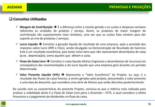 D e lo itte
  AGEMAR                                                                        PREMISSAS e Projeções
                                                                                 Premissas E PROJEÇÕES

    Conceitos Utilizados
        Margem de Contribuição  É a diferença entre a receita gerada e os custos e despesas variáveis
         referentes às unidades de produto / serviço. Assim, os produtos de maior margem de
         contribuição são supostamente mais rentáveis, uma vez que os custos fixos existem para dar
         suporte ao mix de produtos / serviços.
        Lucro Líquido  Constitui a geração líquida de resultado de uma empresa, após a provisão dos
         impostos sobre lucro (IRPJ e CSLL), sendo divulgado na Demonstração de Resultado do Exercício
         Este é um resultado econômico, pois tanto inclui itens que não representam desembolso de caixa
         (p.ex.. depreciação), como aqueles que afetam o caixa.
        Fluxo de Caixa Livre  Constitui o caixa líquido efetivo (ingressos e desembolsos de recursos) em
         conseqüência das movimentações e do lucro líquido que uma empresa gera durante um período
         determinado.
        Valor Presente Líquido (VPL)  Representa o “Valor Econômico” do Projeto, ou seja, é o
         resultado dos fluxos de caixa futuros, a serem gerados pelo projeto, descontados a valor presente
         a uma taxa de desconto, que considera uma série de fatores que serão descritos posteriormente.

     De acordo com as características do presente Projeto, concluiu-se que a métrica mais indicada para
     analisar a viabilidade deste é o Fluxo de Caixa Livre para o Acionista – FCFE, o qual considera o efeito
     financeiro e o pagamento de dividendos no fluxo de caixa.

                                              www.agemar.com.br                                                 96
 