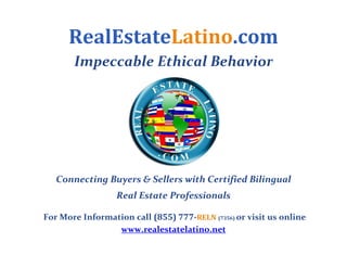 RealEstateLatino.com
        Impeccable Ethical Behavior 




                                              
   Connecting Buyers & Sellers with Certified Bilingual  
                   Real Estate Professionals 
                                  




 For More Information call (855) 777­RELN (7356) or visit us online 
                  www.realestatelatino.net 
 