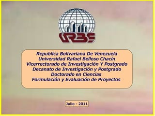 Republica Bolivariana De Venezuela
Universidad Rafael Belloso Chacín
Vicerrectorado de Investigación Y Postgrado
Decanato de Investigación y Postgrado
Doctorado en Ciencias
Formulación y Evaluación de Proyectos
Julio - 2011
 