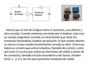 Vemos que el relé de la figura tiene 2 contactos, una abierto y
otro cerrado. Cuando metemos corriente por la bobina, esta crea
un campo magnético creando un electroimán que atrae los
contactos haciéndolos cambiar de posición, el que estaba abierto
se cierra y el que estaba normalmente cerrado se abre. Como ves
habrá un circuito que activa la bobina, llamado de control, y otro
que será el circuito que activa los elementos de salida a través de
los contactos, llamado circuito secundario o de fuerza. Pueden
tener 1 , 2, 3 o casi los que queramos contactos de salida.
 