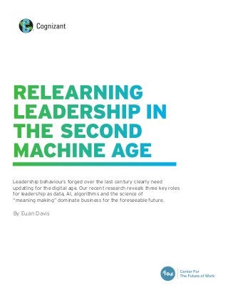Leadership behaviours forged over the last century clearly need
updating for the digital age. Our recent research reveals three key roles
for leadership as data, AI, algorithms and the science of
“meaning making” dominate business for the foreseeable future.
By Euan Davis
RELEARNING
LEADERSHIP IN
THE SECOND
MACHINE AGE
 