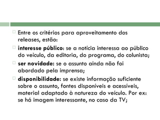 Entre os critérios para aproveitamento dos releases, estão:  interesse público : se a notícia interessa ao público do veículo, da editoria, do programa, do colunista;  ser novidade:  se o assunto ainda não foi abordado pela imprensa;  disponibilidade:  se existe informação suficiente sobre o assunto, fontes disponíveis e acessíveis, material adaptado à natureza do veículo. Por ex: se há imagem interessante, no caso da TV; 
