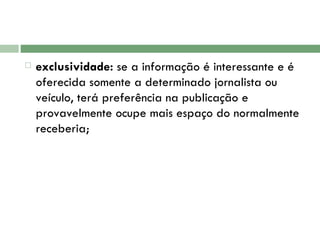 exclusividade:  se a informação é interessante e é oferecida somente a determinado jornalista ou veículo, terá preferência na publicação e provavelmente ocupe mais espaço do normalmente receberia;  