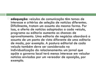 adequação:  veículos de comunicação têm temas de interesse e critérios de seleção de notícias diferentes. Dificilmente, tratam um assunto da mesma forma. Por isso, a oferta de notícias adaptadas a cada veículo, programa ou editoria aumenta as chances de aproveitamento. Uma editoria de negócios abordará o assunto de um ponto de vista diferente de uma editoria de moda, por exemplo. A postura editorial de cada veículo também deve ser considerada na individualização do relacionamento: um jornal que apóie o governo local terá menos interesse em veicular notícias enviadas por um vereador de oposição, por exemplo.  
