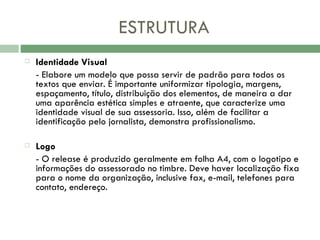 ESTRUTURA Identidade Visual  - Elabore um modelo que possa servir de padrão para todos os textos que enviar. É importante uniformizar tipologia, margens, espaçamento, título, distribuição dos elementos, de maneira a dar uma aparência estética simples e atraente, que caracterize uma identidade visual de sua assessoria. Isso, além de facilitar a identificação pelo jornalista, demonstra profissionalismo.    Logo  - O release é produzido geralmente em folha A4, com o logotipo e informações do assessorado no timbre. Deve haver localização fixa para o nome da organização, inclusive fax, e-mail, telefones para contato, endereço.  