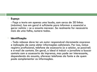 Espaço  - Faça o texto em apenas uma lauda, com cerca de 30 linhas (máximo). Isso em geral é suficiente para informar o essencial e gerar notícia – se o assunto merecer. Se realmente for necessário mais de uma folha, numere todas.    Identificação  - Todo release deve ter um autor responsável claramente expresso e indicação de como obter informações adicionais. Por isso, inclua registro profissional, telefone de assessoria (e o celular, se possível) e e-mail de contato. Em geral, o ideal é induzir o jornalista a buscar contato com a assessoria de imprensa, mas pode ser interessante, dependendo do assunto, oferecer telefones da fonte e de quem pode complementar as informações.  