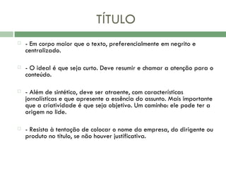 TÍTULO - Em corpo maior que o texto, preferencialmente em negrito e centralizado.  - O ideal é que seja curto. Deve resumir e chamar a atenção para o conteúdo.  - Além de sintético, deve ser atraente, com características jornalísticas e que apresente a essência do assunto. Mais importante que a criatividade é que seja objetivo. Um caminho: ele pode ter a origem no lide. - Resista à tentação de colocar o nome da empresa, do dirigente ou produto no título, se não houver justificativa. 