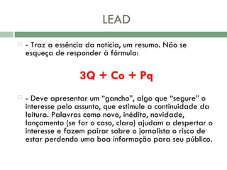 LEAD - Traz a essência da notícia, um resumo. Não se esqueça de responder à fórmula:  3Q + Co + Pq   - Deve apresentar um “gancho”, algo que “segure” o interesse pelo assunto, que estimule a continuidade da leitura. Palavras como novo, inédito, novidade, lançamento (se for o caso, claro) ajudam a despertar o interesse e fazem pairar sobre o jornalista o risco de estar perdendo uma boa informação para seu público.  
