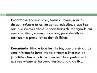 Importante : Todos os dias, todas as horas, minutos, chegam  releases  às centenas nas redações, o que faz com que muitos editores e secretários de redação leiam apenas o título, no máximo o lide, para decidir se continuam a percorrer as demais linhas.  Resumindo : Título e  lead  bem feitos, com a essência de uma informação jornalísticas, atraem o interesse do jornalistas. Um bom título e um bom  lead  podem evitar que seu  release  tenha como destino a lata do lixo.  