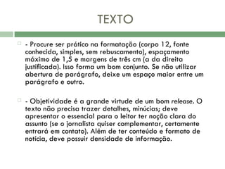 TEXTO - Procure ser prático na formatação (corpo 12, fonte conhecida, simples, sem rebuscamento), espaçamento máximo de 1,5 e margens de três cm (a da direita justificada). Isso forma um bom conjunto. Se não utilizar abertura de parágrafo, deixe um espaço maior entre um parágrafo e outro.   - Objetividade é a grande virtude de um bom  release . O texto não precisa trazer detalhes, minúcias; deve apresentar o essencial para o leitor ter noção clara do assunto (se o jornalista quiser complementar, certamente entrará em contato). Além de ter conteúdo e formato de notícia, deve possuir densidade de informação. 