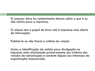 O assessor deve ter conhecimento técnico sobre o que é ou não notícia para a imprensa.    O  release  tem o papel de levar até à imprensa uma oferta de informação.    Publicá-la ou não ficará a critério do veículo.  Assim, a identificação da notícia para divulgação na imprensa está relacionada primeiramente aos critérios dos veículos de comunicação e somente depois aos interesses da organização/assessorado. 