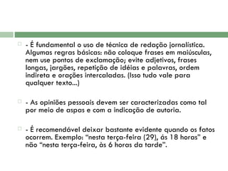 - É fundamental o uso de técnica de redação jornalística. Algumas regras básicas: não coloque frases em maiúsculas, nem use pontos de exclamação; evite adjetivos, frases longas, jargões, repetição de idéias e palavras, ordem indireta e orações intercaladas. (Isso tudo vale para qualquer texto...)  - As opiniões pessoais devem ser caracterizadas como tal por meio de aspas e com a indicação de autoria.  - É recomendável deixar bastante evidente quando os fatos ocorrem. Exemplo: “nesta terça-feira (29), ás 18 horas” e não “nesta terça-feira, às 6 horas da tarde”.  