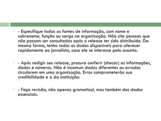 - Especifique todas as fontes de informação, com nome e sobrenome, função ou cargo na organização. Não cite pessoas que não possam ser consultadas após o release ter sido distribuído. Da mesma forma, tenha todos os dados disponíveis para oferecer rapidamente ao jornalista, caso ele se interesse pelo assunto.  - Após redigir seu release, procure conferir (checar) as informações, dados e números. Não é incomum dados diferentes ou errados circularem em uma organização. Erros comprometerão sua credibilidade e a da instituição.    - Faça revisão, não apenas gramatical, mas também dos dados essenciais. 