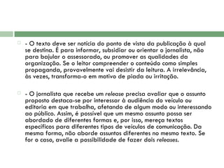 - O texto deve ser notícia do ponto de vista da publicação à qual se destina. É para informar, subsidiar ou orientar o jornalista, não para bajular o assessorado, ou promover as qualidades da organização. Se o leitor compreender o conteúdo como simples propaganda, provavelmente vai desistir da leitura. A irrelevância, às vezes, transforma-o em motivo de piada ou irritação.  - O jornalista que recebe um  release  precisa avaliar que o assunto proposto destaca-se por interessar à audiência do veículo ou editoria em que trabalha, afetando de algum modo ou interessando ao público. Assim, é possível que um mesmo assunto possa ser abordado de diferentes formas e, por isso, mereça textos específicos para diferentes tipos de veículos de comunicação. Da mesma forma, não aborde assuntos diferentes no mesmo texto. Se for o caso, avalie a possibilidade de fazer dois  releases . 