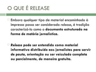 O QUE É RELEASE Embora qualquer tipo de material encaminhado à impressa possa ser considerado  release , é tradição caracterizá-lo como o  documento estruturado na forma de matéria jornalística.  Release  pode ser entendido como material informativo distribuído aos jornalistas para servir de pauta, orientação ou ser veiculado completa ou parcialmente, de maneira gratuita. 