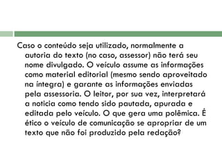 Caso o conteúdo seja utilizado, normalmente a autoria do texto (no caso, assessor) não terá seu nome divulgado. O veículo assume as informações como material editorial (mesmo sendo aproveitado na íntegra) e garante as informações enviadas pela assessoria. O leitor, por sua vez, interpretará a noticia como tendo sido pautada, apurada e editada pelo veículo. O que gera uma polêmica. É ético o veículo de comunicação se apropriar de um texto que não foi produzido pela redação?  