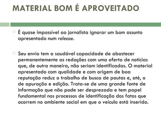 MATERIAL BOM É APROVEITADO É quase impossível ao jornalista ignorar um bom assunto apresentado num  release .  Seu envio tem a saudável capacidade de abastecer permanentemente as redações com uma oferta de notícias que, de outra maneira, não seriam identificadas. O material apresentado com qualidade e com origem de boa reputação reduz o trabalho de busca de pautas e, até, o de apuração e edição. Trata-se de uma grande fonte de informação que não pode ser desprezada e tem papel fundamental nos processos de identificação dos fatos que ocorrem no ambiente social em que o veículo está inserido.  