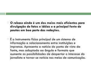 O  release  ainda é um dos meios mais eficientes para divulgação de fatos e idéias e a principal fonte de pautas em boa parte das redações.  É o instrumento físico principal de um sistema de informação e relacionamento entre instituições e imprensa. Apresenta a notícia do ponto de vista da fonte, mas adaptada ao ângulo e formato que aumente as possibilidades de despertar o interesse do jornalista e tornar-se notícia nos meios de comunicação.  