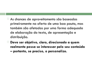 As chances de aproveitamento são baseadas primeiramente na oferta de uma boa pauta, mas também são afetadas por uma forma adequada de elaboração do texto, de apresentação e distribuição.  Deve ser objetivo, claro, direcionado a quem realmente possa se interessar pelo seu conteúdo – portanto, se preciso, o personalize.  