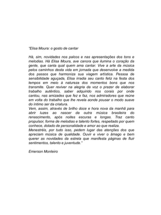“Elisa Moura: o gosto de cantar

Há, sim, novidades nos palcos e nas apresentações dos tons e
melodias. Há Elisa Moura, ave canora que ilumina o coração da
gente, que canta qual quem ama cantar. Vive a arte da música
pelos caminhos desta vida em jornada que desenvolve a medida
dos passos que harmoniza sua viagem artística. Pessoa de
sensibilidade aguçada, Elisa irradia seu canto feliz na festa dos
tempos em meio à natureza dos momentos bons que nos
transmite. Quer reviver na alegria da voz o prazer de elaborar
trabalho autêntico, saber adquirido nos corais por onde
cantou, nas amizades que fez e faz, nos admiradores que reúne
em volta do trabalho que lhe revela aonde pousar o modo suave
do íntimo ser da criatura.
Vem, assim, através de brilho doce e hora nova da manhã para
abrir luzes ao nascer da outra música brasileira do
renascimento, após noites escuras e longas. Traz canto
propulsor, forma de melodias e talento fortes, respeitado por quem
conhece, dotado de personalidade e amor ao que realiza.
Menestréis, por tudo isso, pedem lugar das atenções dos que
apreciam música de qualidade. Ouvir e viver o âmago e bem
querer as novidades da estrela que manifesta páginas de fluir
sentimentos, talento e juventude.”

Emerson Monteiro
 