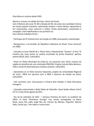 Elisa Moura é cantora desde 1995.

Nasceu e cresceu na cidade de Crato, interior do Ceará.
Com influência dos anos 70, 80 e década de 90, ela canta uma variedade imensa
de música popular brasileira, valorizando sempre o estilo clássico. Apresenta-se
em restaurantes, casas noturnas e clubes. Festas particulares, casamentos e
recepções. Está trabalhando no seu primeiro cd.
Seus últimos trabalhos foram:

- Participou do 2º Festival Cariri da Canção em 2008, alcançando a classificação.

- Recepcionou o ex-senador da República Federativa do Brasil, Tasso Jereissati
em 2009.

- Inclusão no Livro Infantil de J. Flávio Vieira, interpretando “Canena”. O livro “O
mistério das treze portas no castelo encantado da ponte fantástica” ganhou
prêmio SECUL 2011. Julho/2011.

- Show no Teatro Municipal de Crato-Ce, em parcerias com vários músicos da
região em benefício de uma instituição PROCEM- Projeto Cultural Edite Mariano.
Toda a renda foi destinada para crianças carentes. Julho/2011.

- Apresentou-se no Palco Sonoro/ Expocrato, projeto da Universidade Regional
do Cariri- URCA em parceria com o BNB e Governo do Estado do Ceará.
Julho/2011.

- Tem contratos com: Churrascaria e Pizzaria Bom Paladar e Clube Recreativo
Grangeiro.

- Concedeu entrevistada a Rede Globo de Televisão- Canal Verdes Mares Cariri/
CE TV, no dia 20 de agosto de 2011.

- Dia 16 de setembro de 2011 - I Semana Freiriana do Cariri, no auditório da
URCA. O show “Aconteceu Comigo” traz nomes consagrados na Bossa
Nova, como Edu Lobo, Jorge Ben Jor, Vinicius de Moraes, Toquinho, Marcos
Valle, Carlos Lyra , Tom Jobim e muito mais!
 