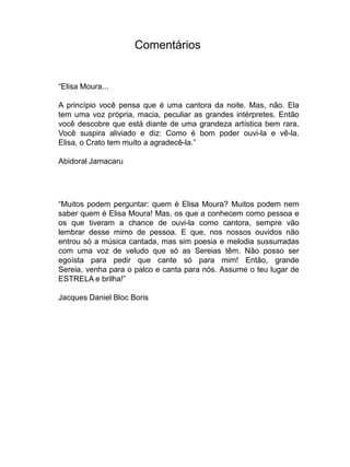 Comentários


“Elisa Moura...

A princípio você pensa que é uma cantora da noite. Mas, não. Ela
tem uma voz própria, macia, peculiar as grandes intérpretes. Então
você descobre que está diante de uma grandeza artística bem rara.
Você suspira aliviado e diz: Como é bom poder ouvi-la e vê-la.
Elisa, o Crato tem muito a agradecê-la.”

Abidoral Jamacaru




“Muitos podem perguntar: quem é Elisa Moura? Muitos podem nem
saber quem é Elisa Moura! Mas, os que a conhecem como pessoa e
os que tiveram a chance de ouvi-la como cantora, sempre vão
lembrar desse mimo de pessoa. E que, nos nossos ouvidos não
entrou só a música cantada, mas sim poesia e melodia sussurradas
com uma voz de veludo que só as Sereias têm. Não posso ser
egoísta para pedir que cante só para mim! Então, grande
Sereia, venha para o palco e canta para nós. Assume o teu lugar de
ESTRELA e brilha!”

Jacques Daniel Bloc Boris
 