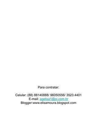 Para contratar:

Celular: (88) 88140888/ 96050556/ 3523.4401
          E-mail: agelisa1@oi.com.br
   Blogger:www.elisamoura.blogspot.com
 