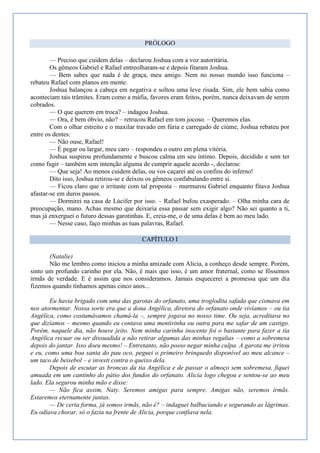 PRÓLOGO

        — Preciso que cuidem delas – declarou Joshua com a voz autoritária.
        Os gêmeos Gabriel e Rafael entreolharam-se e depois fitaram Joshua.
        — Bem sabes que nada é de graça, meu amigo. Nem no nosso mundo isso funciona –
rebateu Rafael com planos em mente.
        Joshua balançou a cabeça em negativa e soltou uma leve risada. Sim, ele bem sabia como
aconteciam tais trâmites. Eram como a máfia, favores eram feitos, porém, nunca deixavam de serem
cobrados.
        — O que querem em troca? – indagou Joshua.
        — Ora, é bem óbvio, não? – retrucou Rafael em tom jocoso. – Queremos elas.
        Com o olhar estreito e o maxilar travado em fúria e carregado de ciúme, Joshua rebateu por
entre os dentes:
        — Não ouse, Rafael!
        — É pegar ou largar, meu caro – respondeu o outro em plena vitória.
        Joshua suspirou profundamente e buscou calma em seu íntimo. Depois, decidido e sem ter
como fugir – também sem intenção alguma de cumprir aquele acordo -, declarou:
        — Que seja! Ao menos cuidem delas, ou vos caçarei até os confins do inferno!
        Dito isso, Joshua retirou-se e deixou os gêmeos confabulando entre si.
        — Ficou claro que o irritaste com tal proposta – murmurou Gabriel enquanto fitava Joshua
afastar-se em duros passos.
        — Dormirei na casa de Lúcifer por isso. – Rafael bufou exasperado. – Olha minha cara de
preocupação, mano. Achas mesmo que deixaria essa passar sem exigir algo? Não sei quanto a ti,
mas já enxerguei o futuro dessas garotinhas. E, creia-me, o de uma delas é bem ao meu lado.
        — Nesse caso, faço minhas as tuas palavras, Rafael.

                                          CAPÍTULO I

       (Natalie)
       Não me lembro como iniciou a minha amizade com Alicia, a conheço desde sempre. Porém,
sinto um profundo carinho por ela. Não, é mais que isso, é um amor fraternal, como se fôssemos
irmãs de verdade. E é assim que nos consideramos. Jamais esquecerei a promessa que um dia
fizemos quando tínhamos apenas cinco anos...

       Eu havia brigado com uma das garotas do orfanato, uma troglodita safada que cismava em
nos atormentar. Nossa sorte era que a dona Angélica, diretora do orfanato onde vivíamos – ou tia
Angélica, como costumávamos chamá-la –, sempre jogava no nosso time. Ou seja, acreditava no
que dizíamos – mesmo quando eu contava uma mentirinha ou outra para me safar de um castigo.
Porém, naquele dia, não houve jeito. Nem minha carinha inocente foi o bastante para fazer a tia
Angélica recuar ou ser dissuadida a não retirar algumas das minhas regalias – como a sobremesa
depois do jantar. Isso doeu mesmo! – Entretanto, não posso negar minha culpa. A garota me irritou
e eu, como uma boa santa do pau oco, peguei o primeiro brinquedo disponível ao meu alcance –
um taco de beisebol – e investi contra o queixo dela.
       Depois de escutar as broncas da tia Angélica e de passar o almoço sem sobremesa, fiquei
amuada em um cantinho do pátio dos fundos do orfanato. Alicia logo chegou e sentou-se ao meu
lado. Ela segurou minha mão e disse:
       — Não fica assim, Naty. Seremos amigas para sempre. Amigas não, seremos irmãs.
Estaremos eternamente juntas.
       — De certa forma, já somos irmãs, não é? – indaguei balbuciando e segurando as lágrimas.
Eu odiava chorar, só o fazia na frente de Alicia, porque confiava nela.
 
