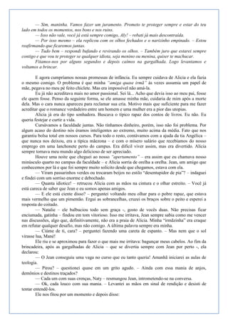 — Sim, maninha. Vamos fazer um juramento. Prometo te proteger sempre e estar do teu
lado em todos os momentos, nos bons e nos ruins.
       — Isso não vale, você já está sempre comigo, Aly! – rebati já mais descontraída.
       — Por isso mesmo – ela replicou com os olhos fechados e o narizinho empinado. – Estou
reafirmando que ficaremos juntas.
       — Tudo bem – respondi bufando e revirando os olhos. – Também juro que estarei sempre
contigo e que vou te proteger se qualquer idiota, seja menino ou menina, quiser te machucar.
       Fitamos-nos por alguns segundos e depois caímos na gargalhada. Logo levantamos e
voltamos a brincar.

        E agora cumpríamos nossas promessas de infância. Eu sempre cuidava de Alicia e ela fazia
o mesmo comigo. O problema é que minha ―amiga quase irmã‖ às vezes assumia um papel de
mãe, pegava no meu pé feito chiclete. Mas era impossível não amá-la.
        Eu já não acreditava mais no amor passional. Sei lá... Acho que devia isso ao meu pai, fosse
ele quem fosse. Penso da seguinte forma, se ele amasse minha mãe, cuidaria de mim após a morte
dela. Mas o cara nunca apareceu para reclamar sua cria. Motivo mais que suficiente para me fazer
acreditar que o romance verdadeiro entre um homem e uma mulher era a pior das utopias.
        Alicia já era do tipo sonhadora. Buscava o típico rapaz dos contos de livros. Eu não. Eu
queria festejar e curtir a vida.
        Cursávamos a faculdade juntas. Não tínhamos dinheiro, porém, isso não foi problema. Por
algum acaso do destino nós éramos inteligentes ao extremo, muito acima da média. Fato que nos
garantiu bolsa total em nossos cursos. Para todo o resto, contávamos com a ajuda da tia Angélica –
que nunca nos deixou, era a típica mãezona – e com o mísero salário que recebíamos do nosso
emprego em uma lanchonete perto do campus. Era difícil viver assim, mas era divertido. Alicia
sempre tornava meu mundo algo delicioso de ser apreciado.
        Houve uma noite que cheguei ao nosso ―apertamento‖ – era assim que eu chamava nosso
minúsculo quarto no campus da faculdade – e Alicia sorria de orelha a orelha. Jean, um amigo que
conhecemos por lá e que foi sempre muito solícito desde que chegamos, estava com ela.
        — Viram passarinhos verdes ou trocaram beijos no estilo ―desentupidor de pia‖? – indaguei
e findei com um sorriso enorme e debochado.
        — Quanta idiotice! – retrucou Alicia com as mãos na cintura e o olhar estreito. – Você já
está careca de saber que Jean e eu somos apenas amigos.
        — E ele está ciente disso? – perguntei voltando meu olhar para o pobre rapaz, que estava
mais vermelho que um pimentão. Ergui as sobrancelhas, cruzei os braços sobre o peito e esperei a
resposta do coitado.
        — Natalie – ele balbuciou todo sem graça -, gosto de vocês duas. Não precisas ficar
enciumada, gatinha – findou em tom vitorioso. Isso me irritava, Jean sempre sabia como me vencer
nas discussões, algo que, definitivamente, não era a praia de Alicia. Minha ―irmãzinha‖ era craque
em refutar qualquer desafio, mas não comigo. A última palavra sempre era minha.
        — Ciúme de ti, cara? – perguntei fazendo uma careta de espanto. – Mas nem que o sol
virasse lua, Mané!
        Ele riu e se aproximou para fazer o que mais me irritava: bagunçar meus cabelos. Ao fim da
brincadeira, após as gargalhadas de Alicia – que se divertia sempre com Jean por perto -, ela
declarou:
        — O Jean conseguiu uma vaga no curso que eu tanto queria! Amanhã iniciarei as aulas de
teologia.
        — Pirou? – questionei quase em um grito agudo. – Ainda com essa mania de anjos,
demônios e destinos traçados?
        — Cada um com suas crenças, Naty – resmungou Jean, intrometendo-se na conversa.
        — Ok, cada louco com sua mania. – Levantei as mãos em sinal de rendição e desisti de
tentar entendê-los.
        Ele nos fitou por um momento e depois disse:
 