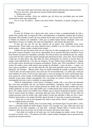 — Volto mais tarde, darei meia hora, acho que será tempo suficiente para estarem prontas.
        Dito isso, Jean saiu. Acho que nem escutou minha última indagação:
        — Prontas para o quê?
        Ao ficarmos sozinhas, Alicia me explicou que ele havia nos convidado para um jantar
comemorativo pela vaga conquistada.
        Era só o que me faltava – pensei com meus botões. Entretanto, eu jamais estragaria a sua
alegria.

                                               *****

        (Alicia)
        O curso de Teologia era a gloria para mim, como se fosse a complementação de toda a
minha vida, estudar tudo, as origens da vida e, principalmente, os Nephilins, criaturas que eu achava
fascinante. Não entendia o motivo de esse assunto mexer tanto com meu íntimo, mas era inevitável.
A Natalie me chamava de sonhadora e dizia que eu perdia tempo demais estudando coisas sem
importância. Só que, na verdade, não eram sem importância - pelo menos não para mim.
        O laço que nos une foi um dos motivos de eu querer estar estudando nesse curso
extracurricular. Nossa união, esse amor fraternal entre a Natalie e eu, era forte e estava entre nós
desde sempre... Juntas, unidas, coladas desde sempre.
        Lembro-me que ela estava triste em um canto por ter sido castigada pela tia Angélica, e eu
não resisti, mesmo correndo o risco de ser repreendida, fui ao encontro dela para consola-la. Nessa
hora fizemos um pacto de irmandade e proteção. Em mim já nutria esse sentimento por ela, sempre
a quis perto de mim e aproveitei aquela situação para aproxima-la mais, e deu certo. Nossa amizade
é algo que vai além dessa vida, algo além dos laços sentimentais ou, mesmo se fossem laços de
sangue, eram indestrutíveis e isso que me intrigava. Só que Natalie nunca acreditou nisso, sempre
era um tanto cética, dizendo que era apenas coincidência. Porém, uma ―feliz coincidência‖ o fato de
sermos tão unidas, como sendo apenas uma questão de afinidades - como ela dizia -, e nada a ver
com o que eu acreditava - que era algo além da vida, algo mais profundo como no quesito ―anjos e
demônios‖ da Teologia... Mesmo assim, Naty era minha irmãzinha de coração e protegê-la, amá-la
e fazê-la feliz era meu maior prazer, meu amor por ela era incondicional, e eu sabia que o dela por
mim também era assim. O dia em que entrei para o curso de teologia foi muito emocionante para
mim, apesar de, como sempre, as brincadeirinhas sem graça da Natalie tentarem estragar tudo, sem
intenção só que quase sempre conseguindo. Ela e um amigo em comum viviam às turras, sempre
resmungando um com o outro e tentando ver quem ganhava.
         Além de conhecimento o Jean trouxe a Teologia à minha vida, e isso estava me deixando
dia a dia mais encantada com ele, um homem maravilhoso, inteligente, lindo e muito parceiro.
Amigo para todas as horas, estava sempre presente em minha vida, me fazendo acreditar que meus
sonhos poderiam ser reais e que nada melhor que o conhecimento para colocar isso em prática e à
prova. Ele sempre entrava em conflito com a Natalie, que se tornava insuportável quando o assunto
eram os nossos temas de estudos, a descrença dela nas coisas óbvias era irritante. Só que Naty era
sempre presença certa em minha vida, então ambos tiveram que aprender a lidar um com o outro.
Saíamos muito juntos e era sempre divertido, apesar de tudo. E, nesse dia, eu queria comemorar.
        — Sério que eu vou ter que aguentar esse mala a noite inteira, Alicia? - perguntava Natalie,
mas na verdade só para me irritar.
        — Não fala assim, Natalie, Jean é um bom amigo, um homem legal. Eu gosto dele e, claro,
Jean é o principal culpado da minha alegria. Graças a ele consegui essa vaga, nada mais justo que
comemorar ao seu lado, maninha, e ao lado dele - respondi. Sempre falava a mesma coisa em
relação ao Jean, pois era um fato, ele era tudo isso mesmo, não havia como negar.
        — Isso ainda vai resultar no tal amor que você tanto propaga aos quatro ventos. Só quero
ver quem vai aturar vocês. - Ela adorava me irritar e quase sempre conseguia, mas eu procurava me
esquivar de suas provocações.
 